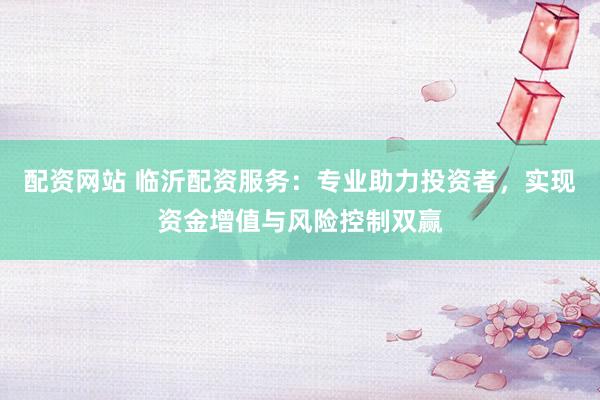 配资网站 临沂配资服务：专业助力投资者，实现资金增值与风险控制双赢