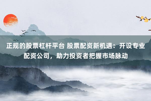 正规的股票杠杆平台 股票配资新机遇：开设专业配资公司，助力投资者把握市场脉动