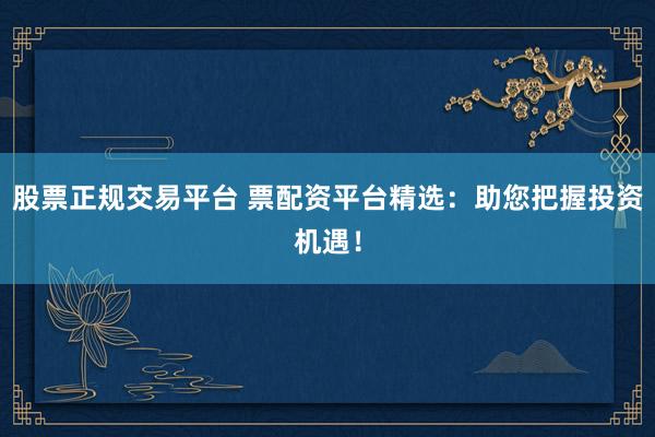 股票正规交易平台 票配资平台精选：助您把握投资机遇！