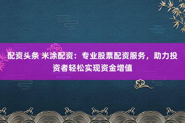 配资头条 米涂配资：专业股票配资服务，助力投资者轻松实现资金增值