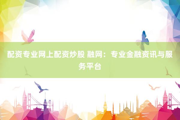 配资专业网上配资炒股 融网：专业金融资讯与服务平台