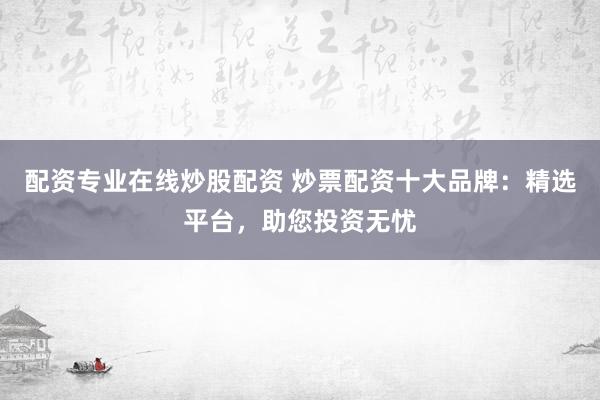 配资专业在线炒股配资 炒票配资十大品牌：精选平台，助您投资无忧