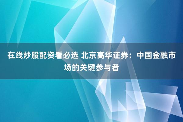 在线炒股配资看必选 北京高华证券：中国金融市场的关键参与者