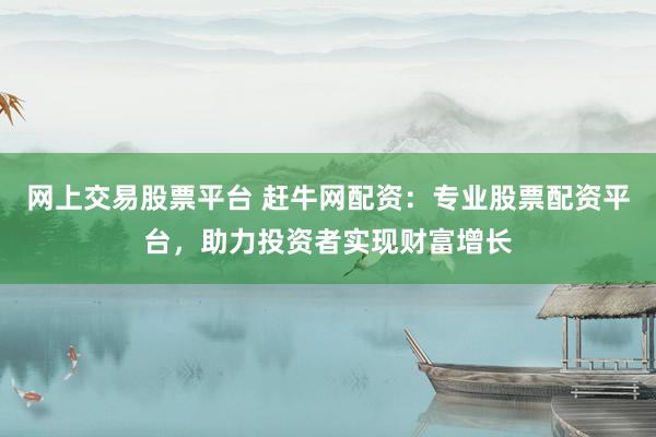 网上交易股票平台 赶牛网配资：专业股票配资平台，助力投资者实现财富增长
