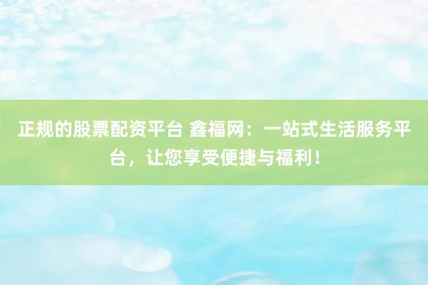 正规的股票配资平台 鑫福网：一站式生活服务平台，让您享受便捷与福利！