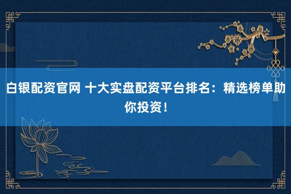 白银配资官网 十大实盘配资平台排名：精选榜单助你投资！