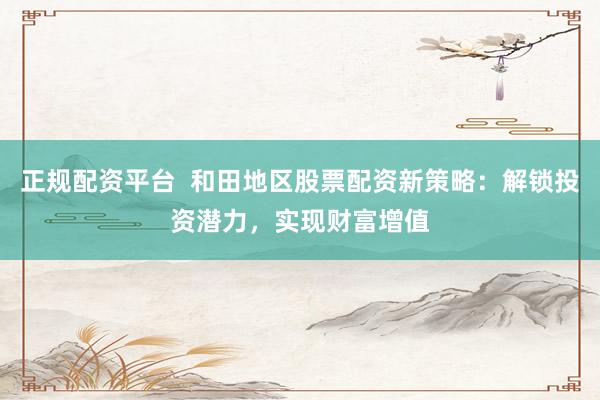 正规配资平台  和田地区股票配资新策略：解锁投资潜力，实现财富增值