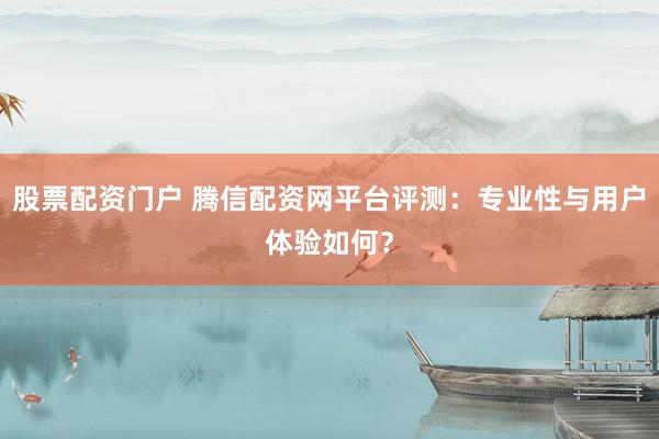 股票配资门户 腾信配资网平台评测：专业性与用户体验如何？